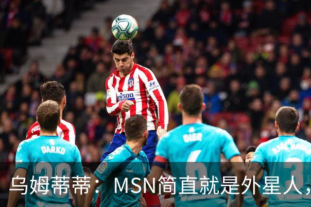 乌姆蒂蒂：MSN简直就是外星人，场上配合默契场下关系也很好