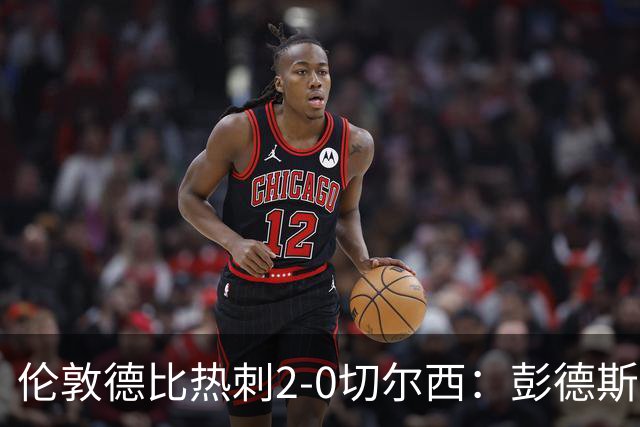 伦敦德比热刺2-0切尔西：彭德斯乌龙终结切尔西颓势