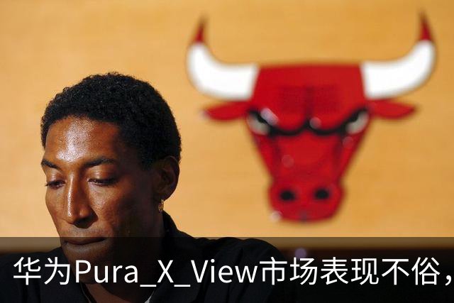 华为Pura X View市场表现不俗，已售出71万台