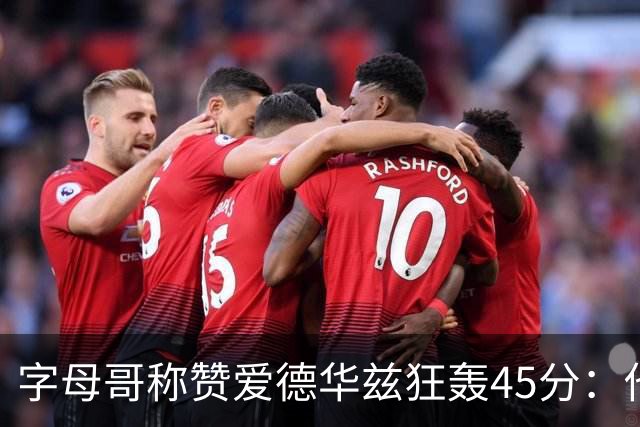 字母哥称赞爱德华兹狂轰45分：他把我们打到泄气