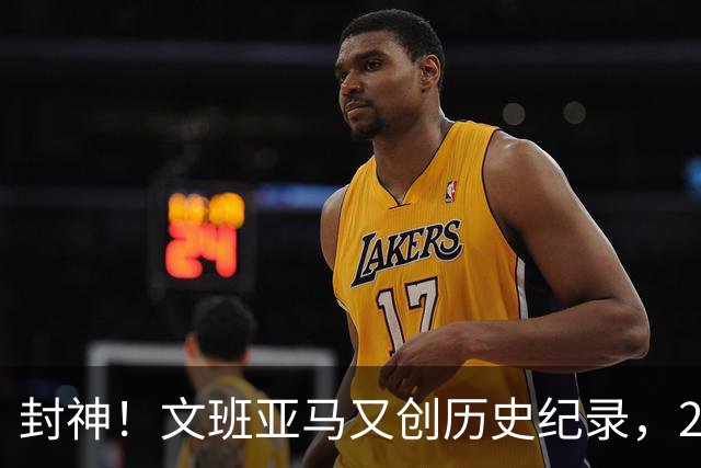 封神！文班亚马又创历史纪录，23岁前甩开奥尼尔