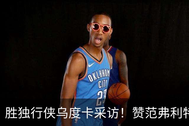 胜独行侠乌度卡采访！赞范弗利特，力挺谢泼德，批领先时球员乱打