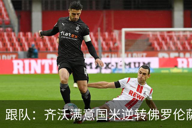 跟队：齐沃满意国米逆转佛罗伦萨，也清楚球队仍有提升空间