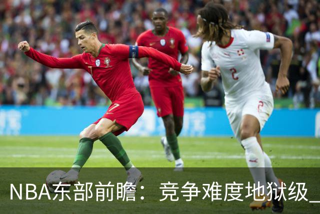 NBA东部前瞻：竞争难度地狱级 詹姆斯选错剧本了？